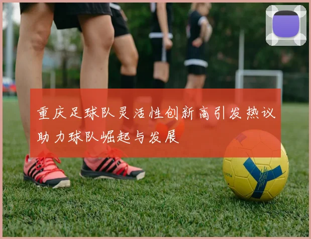 重庆足球队灵活性创新高引发热议助力球队崛起与发展